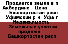 Продается земля в п. Акбердино › Цена ­ 380 000 - Башкортостан респ., Уфимский р-н, Уфа г. Недвижимость » Земельные участки продажа   . Башкортостан респ.